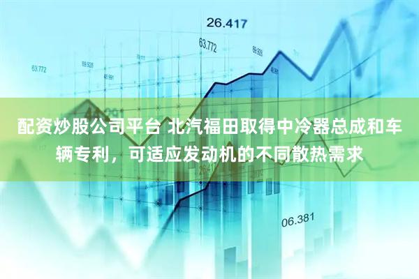 配资炒股公司平台 北汽福田取得中冷器总成和车辆专利，可适应发动机的不同散热需求