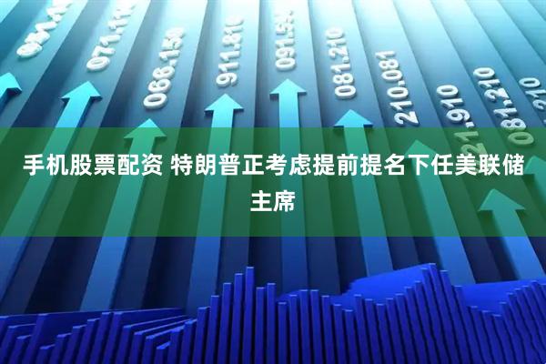 手机股票配资 特朗普正考虑提前提名下任美联储主席