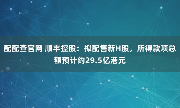 配配查官网 顺丰控股：拟配售新H股，所得款项总额预计约29.5亿港元