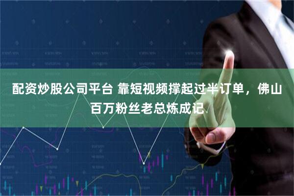 配资炒股公司平台 靠短视频撑起过半订单，佛山百万粉丝老总炼成记