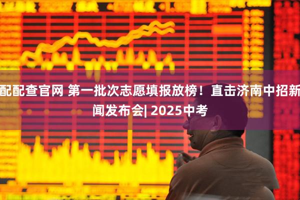 配配查官网 第一批次志愿填报放榜！直击济南中招新闻发布会| 2025中考