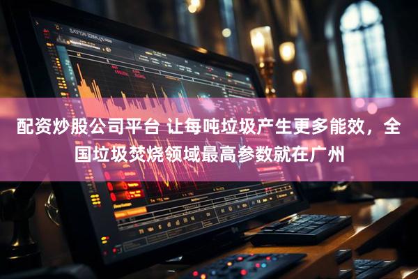 配资炒股公司平台 让每吨垃圾产生更多能效，全国垃圾焚烧领域最高参数就在广州