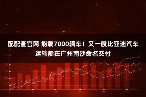配配查官网 能载7000辆车！又一艘比亚迪汽车运输船在广州南沙命名交付