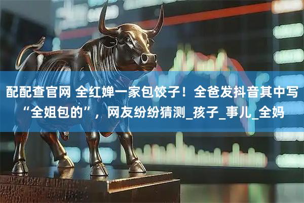 配配查官网 全红婵一家包饺子！全爸发抖音其中写“全姐包的”，网友纷纷猜测_孩子_事儿_全妈