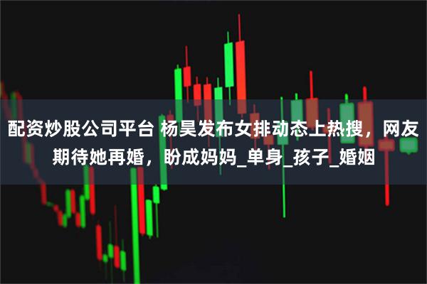 配资炒股公司平台 杨昊发布女排动态上热搜，网友期待她再婚，盼成妈妈_单身_孩子_婚姻