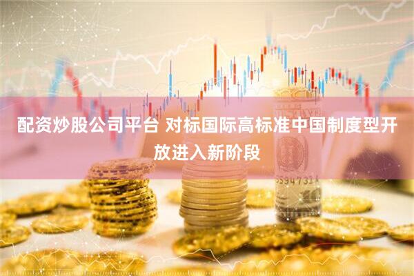 配资炒股公司平台 对标国际高标准中国制度型开放进入新阶段