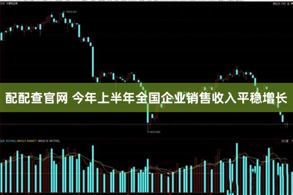 配配查官网 今年上半年全国企业销售收入平稳增长