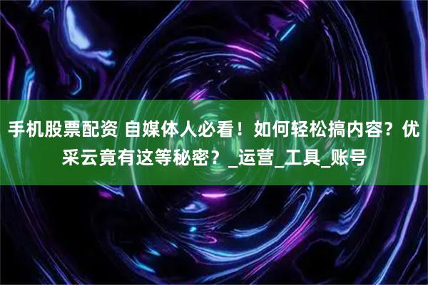 手机股票配资 自媒体人必看！如何轻松搞内容？优采云竟有这等秘密？_运营_工具_账号