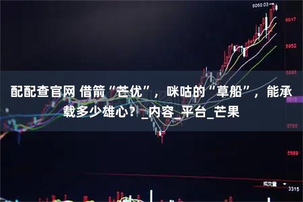 配配查官网 借箭“芒优”，咪咕的“草船”，能承载多少雄心？_内容_平台_芒果