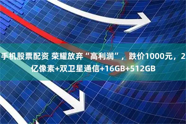 手机股票配资 荣耀放弃“高利润”，跌价1000元，2亿像素+双卫星通信+16GB+512GB