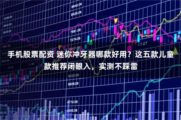 手机股票配资 迷你冲牙器哪款好用？这五款儿童款推荐闭眼入，实测不踩雷