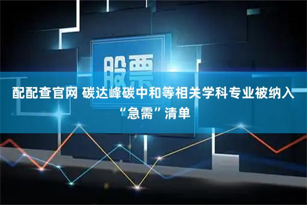配配查官网 碳达峰碳中和等相关学科专业被纳入“急需”清单