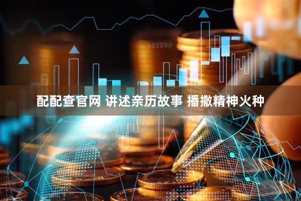 配配查官网 讲述亲历故事 播撒精神火种