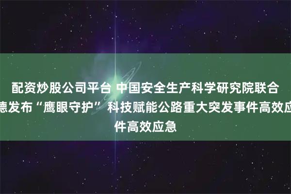 配资炒股公司平台 中国安全生产科学研究院联合高德发布“鹰眼守护” 科技赋能公路重大突发事件高效应急