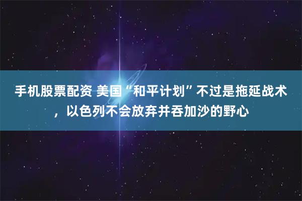 手机股票配资 美国“和平计划”不过是拖延战术，以色列不会放弃并吞加沙的野心