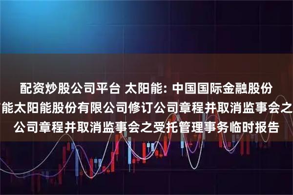 配资炒股公司平台 太阳能: 中国国际金融股份有限公司关于关于中节能太阳能股份有限公司修订公司章程并取消监事会之受托管理事务临时报告