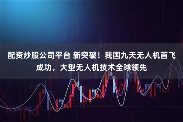 配资炒股公司平台 新突破！我国九天无人机首飞成功，大型无人机技术全球领先